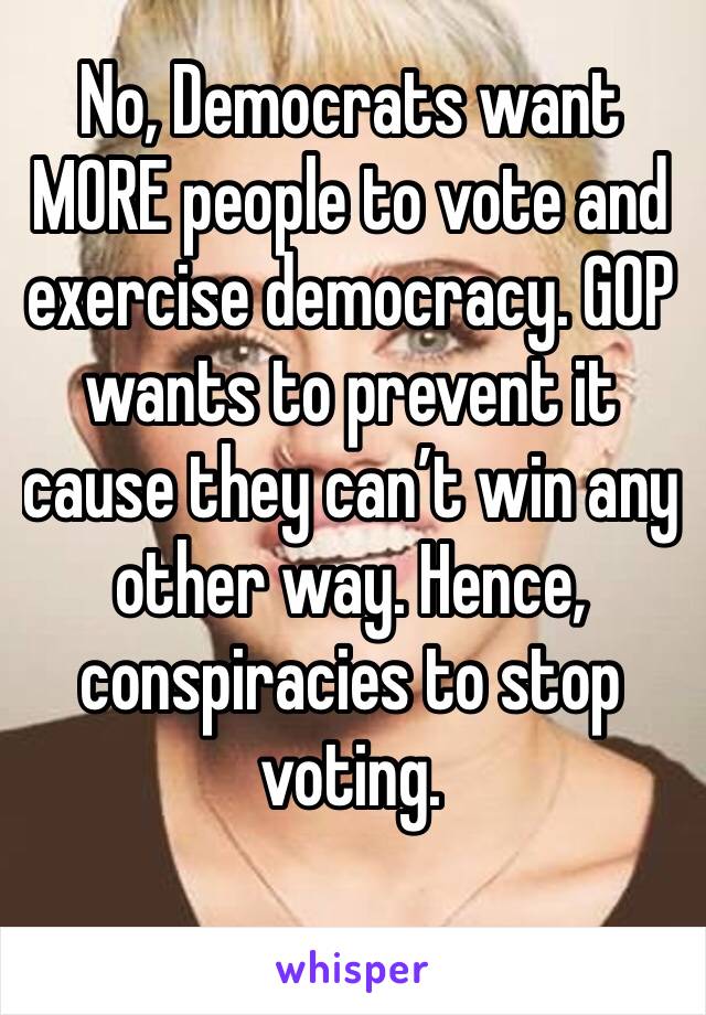 No, Democrats want MORE people to vote and exercise democracy. GOP wants to prevent it cause they can’t win any other way. Hence, conspiracies to stop voting. 