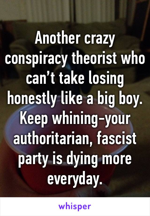 Another crazy conspiracy theorist who can’t take losing honestly like a big boy. Keep whining-your authoritarian, fascist party is dying more everyday.