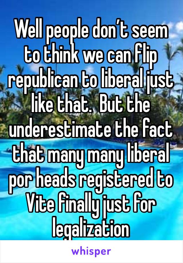 Well people don’t seem to think we can flip republican to liberal just like that.  But the underestimate the fact that many many liberal por heads registered to Vite finally just for legalization 