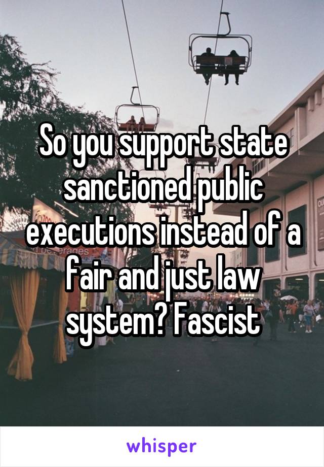 So you support state sanctioned public executions instead of a fair and just law system? Fascist