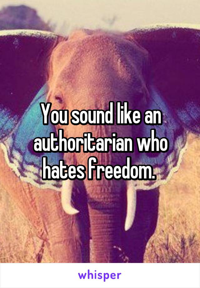 You sound like an authoritarian who hates freedom. 