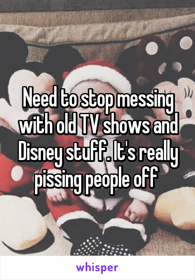 Need to stop messing with old TV shows and Disney stuff. It's really pissing people off 