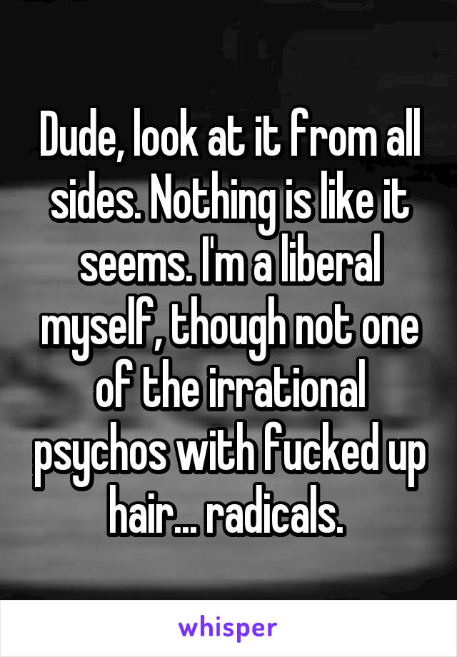 Dude, look at it from all sides. Nothing is like it seems. I'm a liberal myself, though not one of the irrational psychos with fucked up hair... radicals. 