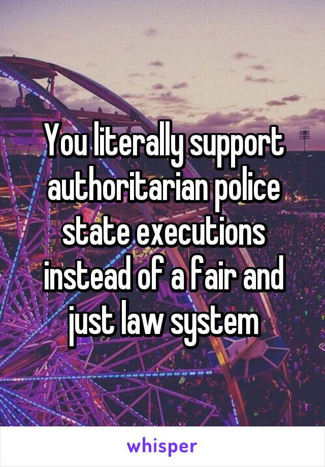 You literally support authoritarian police state executions instead of a fair and just law system