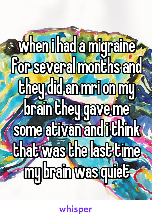 when i had a migraine for several months and they did an mri on my brain they gave me some ativan and i think that was the last time my brain was quiet