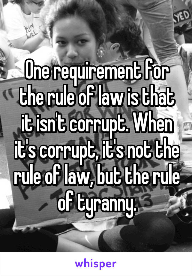 One requirement for the rule of law is that it isn't corrupt. When it's corrupt, it's not the rule of law, but the rule of tyranny.