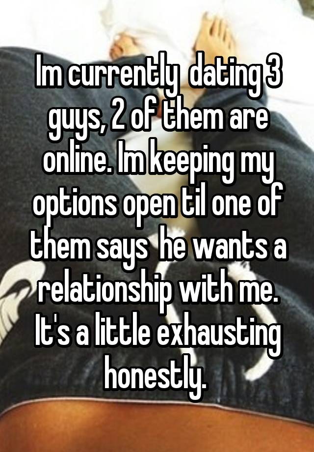 Im currently  dating 3 guys, 2 of them are online. Im keeping my options open til one of them says  he wants a relationship with me. It's a little exhausting honestly. 