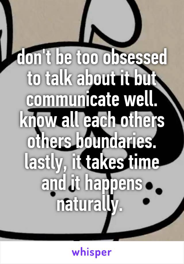 don't be too obsessed to talk about it but communicate well. know all each others others boundaries. lastly, it takes time and it happens naturally. 