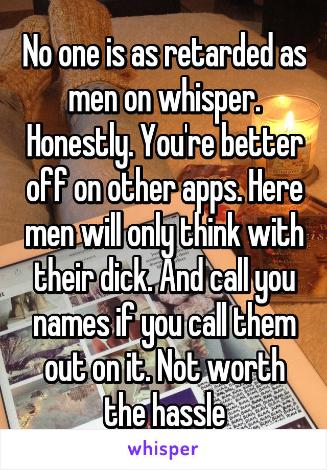 No one is as retarded as men on whisper. Honestly. You're better off on other apps. Here men will only think with their dick. And call you names if you call them out on it. Not worth the hassle