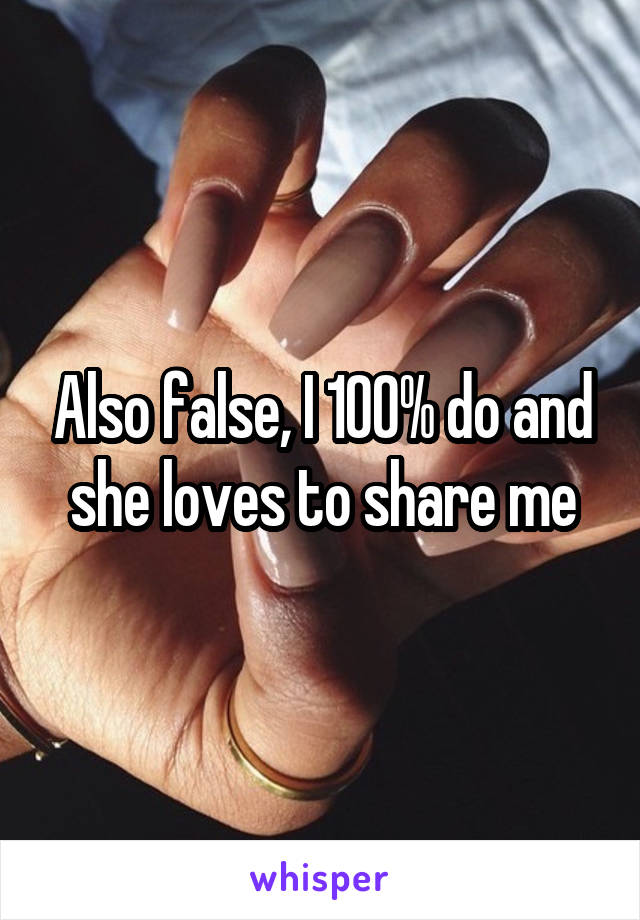 Also false, I 100% do and she loves to share me