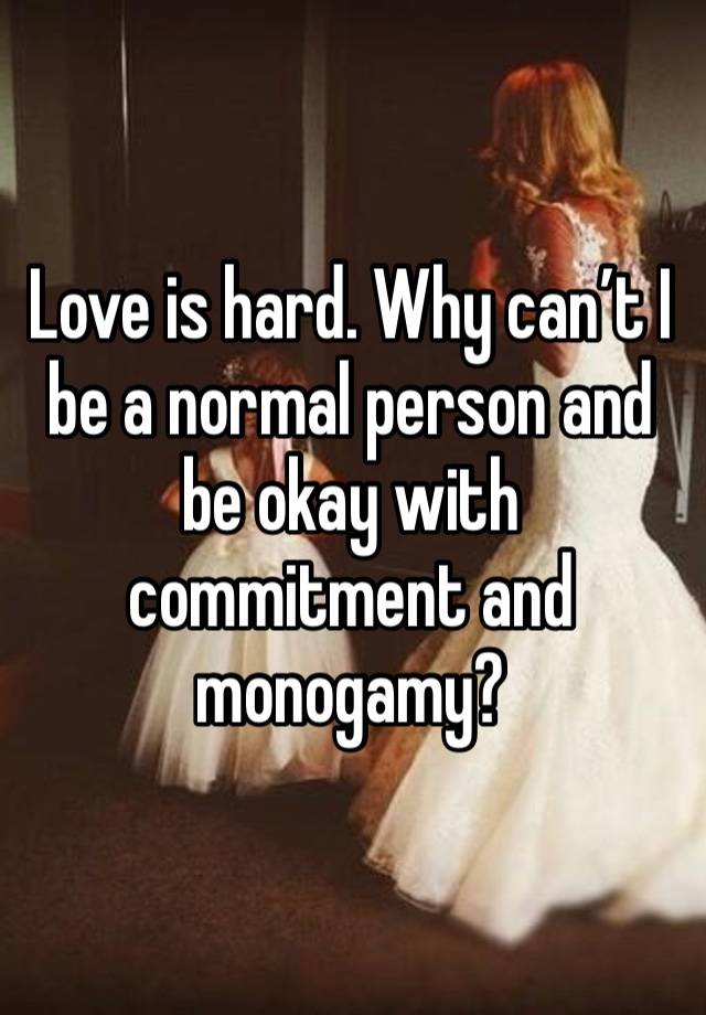 Love is hard. Why can’t I be a normal person and be okay with commitment and monogamy? 