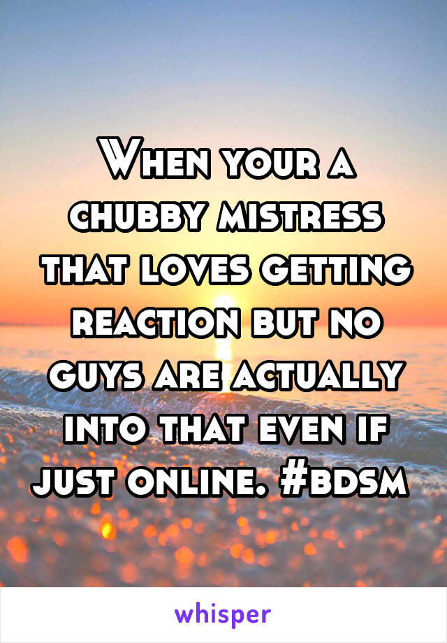 When your a chubby mistress that loves getting reaction but no guys are actually into that even if just online. #bdsm 