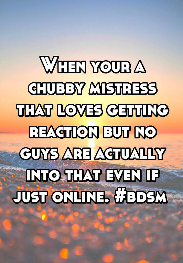 When your a chubby mistress that loves getting reaction but no guys are actually into that even if just online. #bdsm 