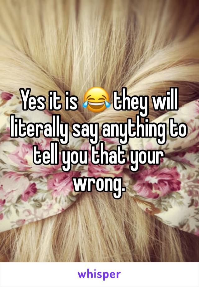 Yes it is 😂 they will literally say anything to tell you that your wrong. 