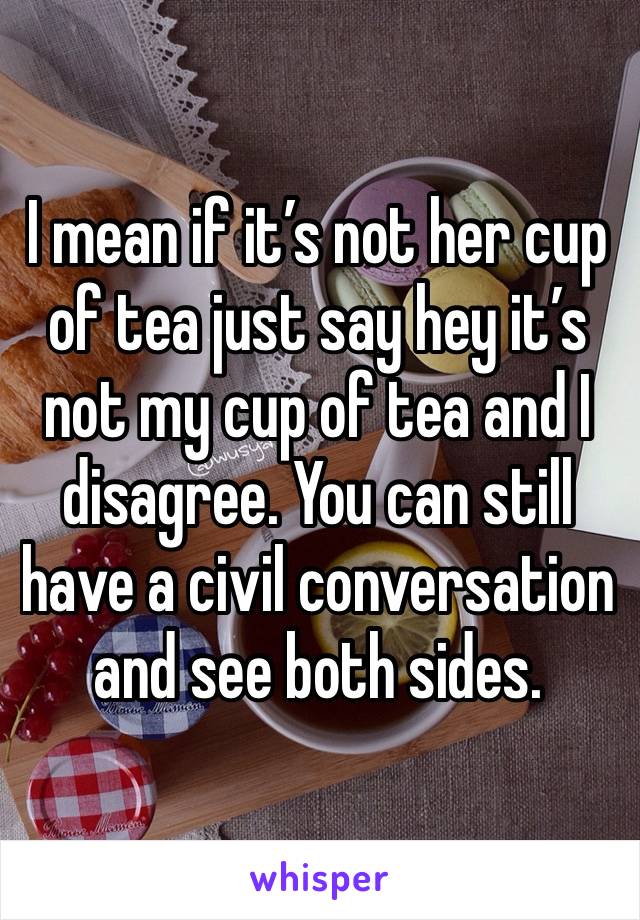 I mean if it’s not her cup of tea just say hey it’s not my cup of tea and I disagree. You can still have a civil conversation and see both sides. 