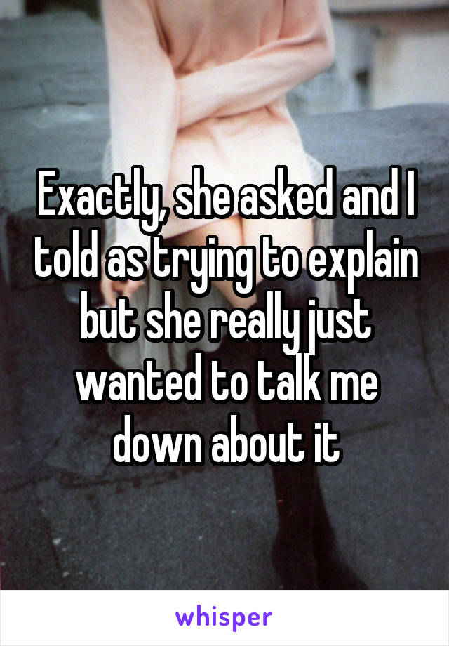 Exactly, she asked and I told as trying to explain but she really just wanted to talk me down about it