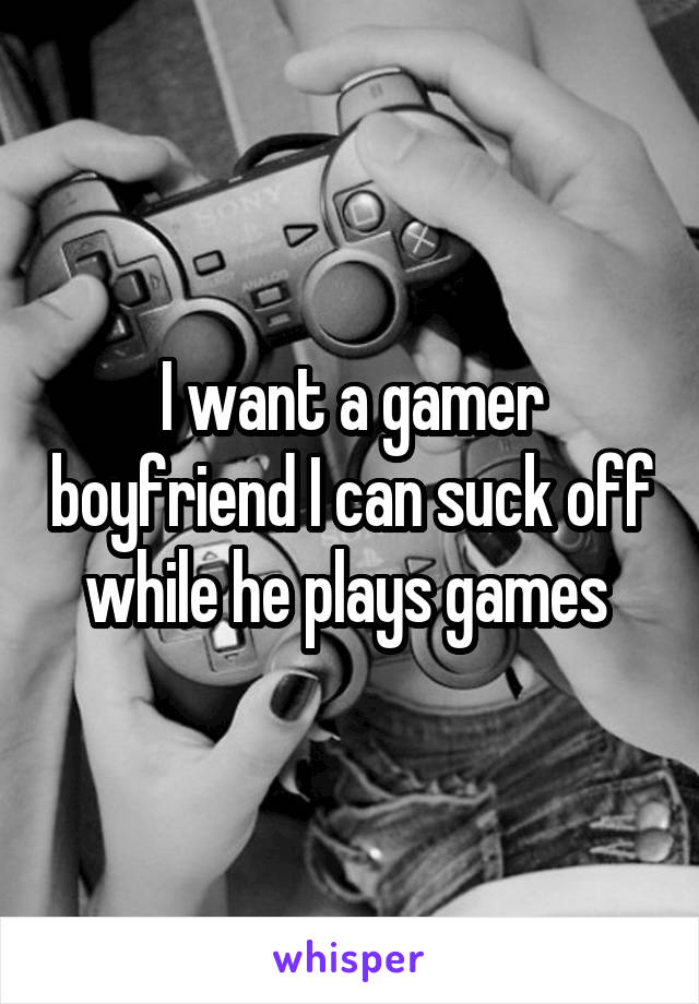 I want a gamer boyfriend I can suck off while he plays games 