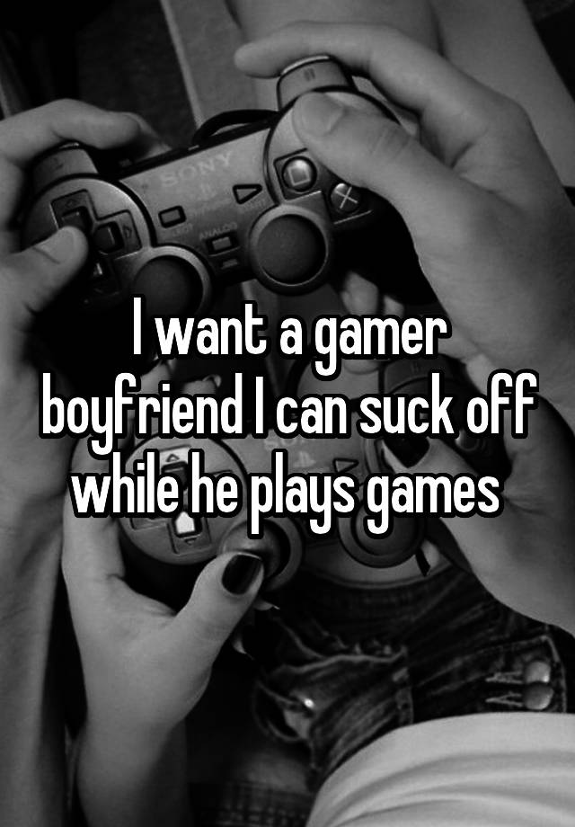 I want a gamer boyfriend I can suck off while he plays games 