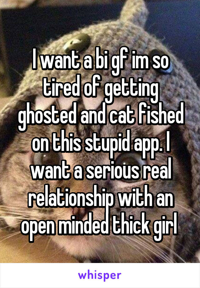 I want a bi gf im so tired of getting ghosted and cat fished on this stupid app. I want a serious real relationship with an open minded thick girl 