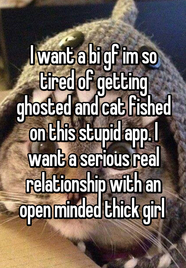 I want a bi gf im so tired of getting ghosted and cat fished on this stupid app. I want a serious real relationship with an open minded thick girl 