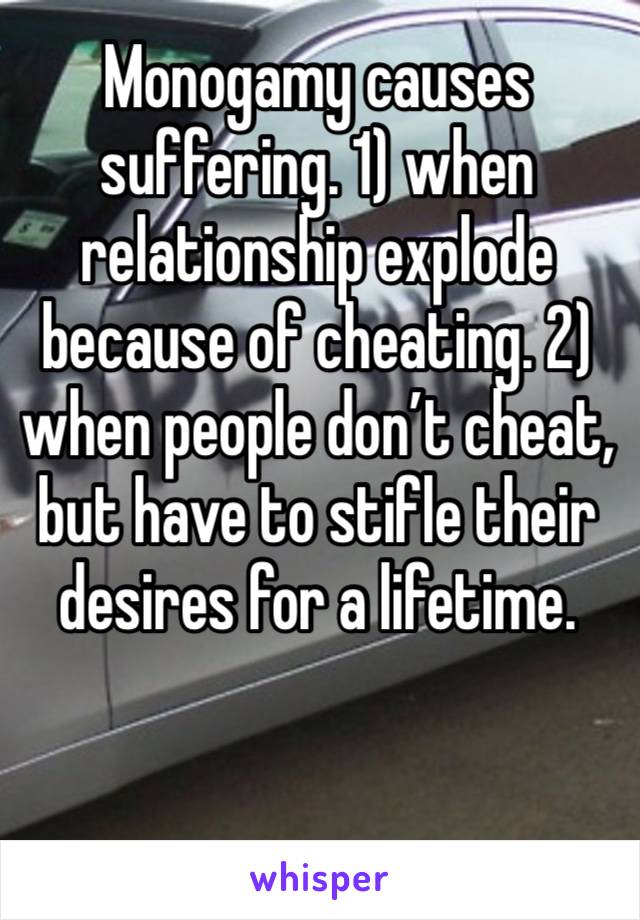 Monogamy causes suffering. 1) when relationship explode because of cheating. 2) when people don’t cheat, but have to stifle their desires for a lifetime. 