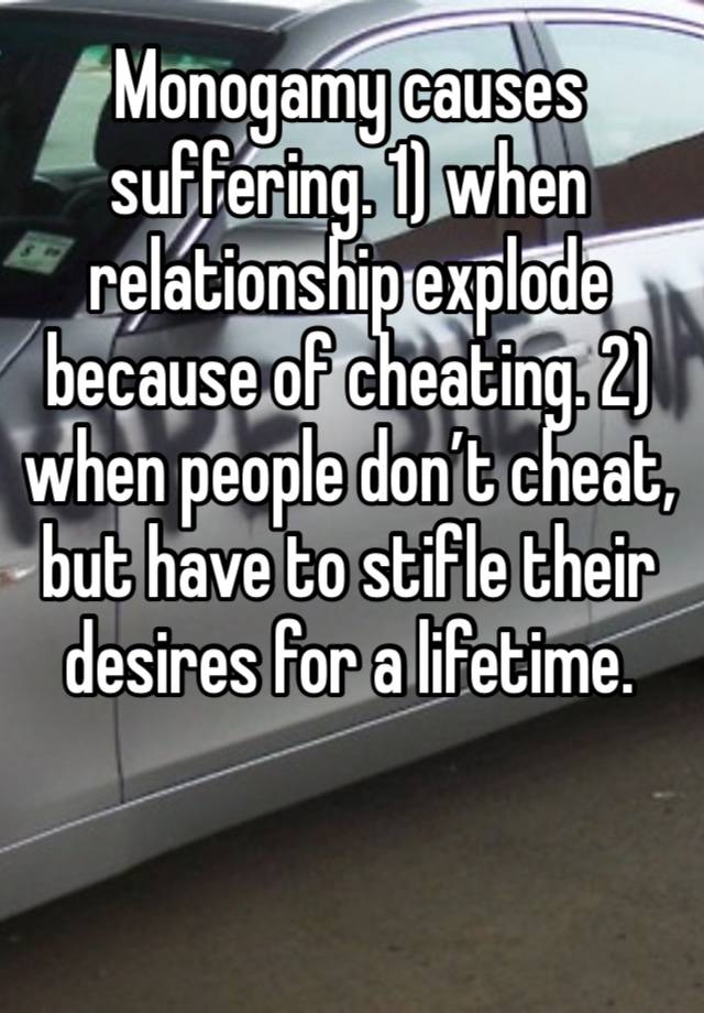 Monogamy causes suffering. 1) when relationship explode because of cheating. 2) when people don’t cheat, but have to stifle their desires for a lifetime. 