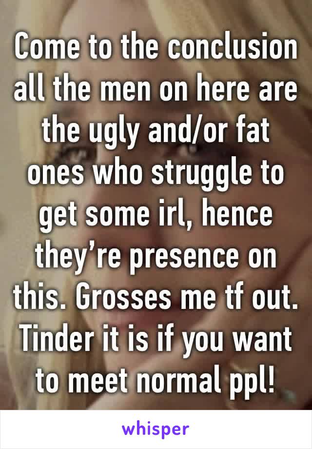 Come to the conclusion all the men on here are the ugly and/or fat ones who struggle to get some irl, hence they’re presence on this. Grosses me tf out. Tinder it is if you want to meet normal ppl!