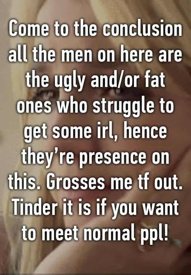 Come to the conclusion all the men on here are the ugly and/or fat ones who struggle to get some irl, hence they’re presence on this. Grosses me tf out. Tinder it is if you want to meet normal ppl!