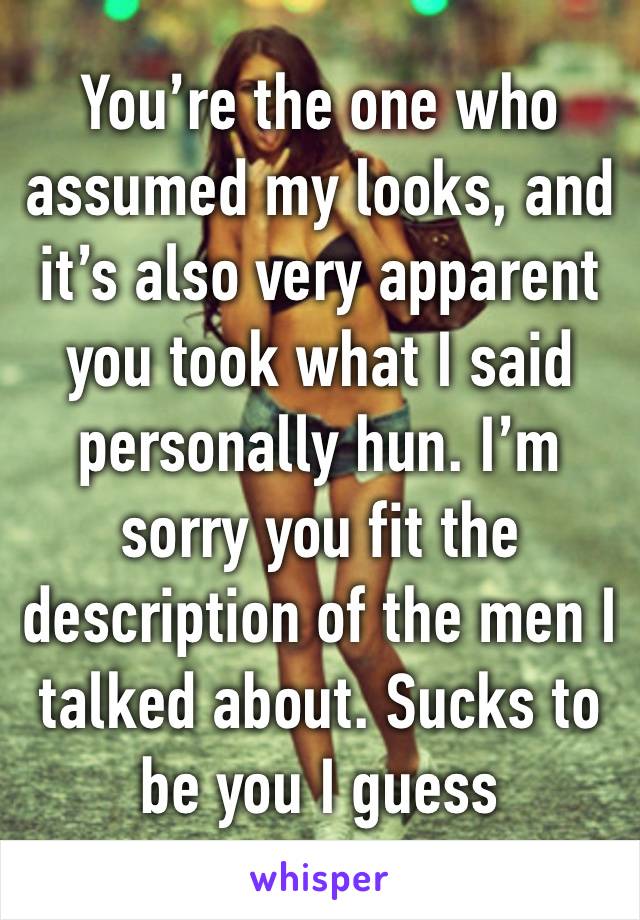 You’re the one who assumed my looks, and it’s also very apparent you took what I said personally hun. I’m sorry you fit the description of the men I talked about. Sucks to be you I guess 