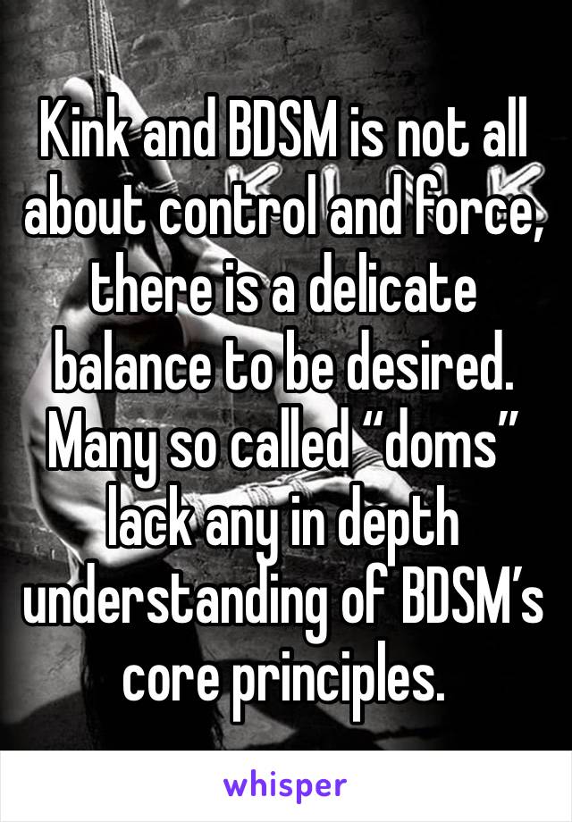 Kink and BDSM is not all about control and force, there is a delicate balance to be desired. Many so called “doms” lack any in depth understanding of BDSM’s core principles.