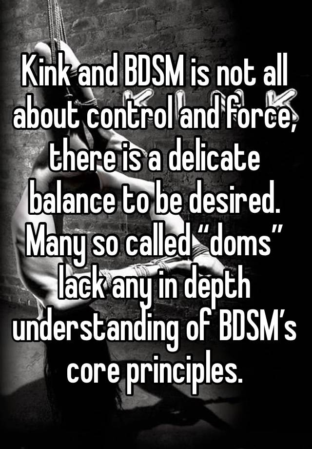 Kink and BDSM is not all about control and force, there is a delicate balance to be desired. Many so called “doms” lack any in depth understanding of BDSM’s core principles.