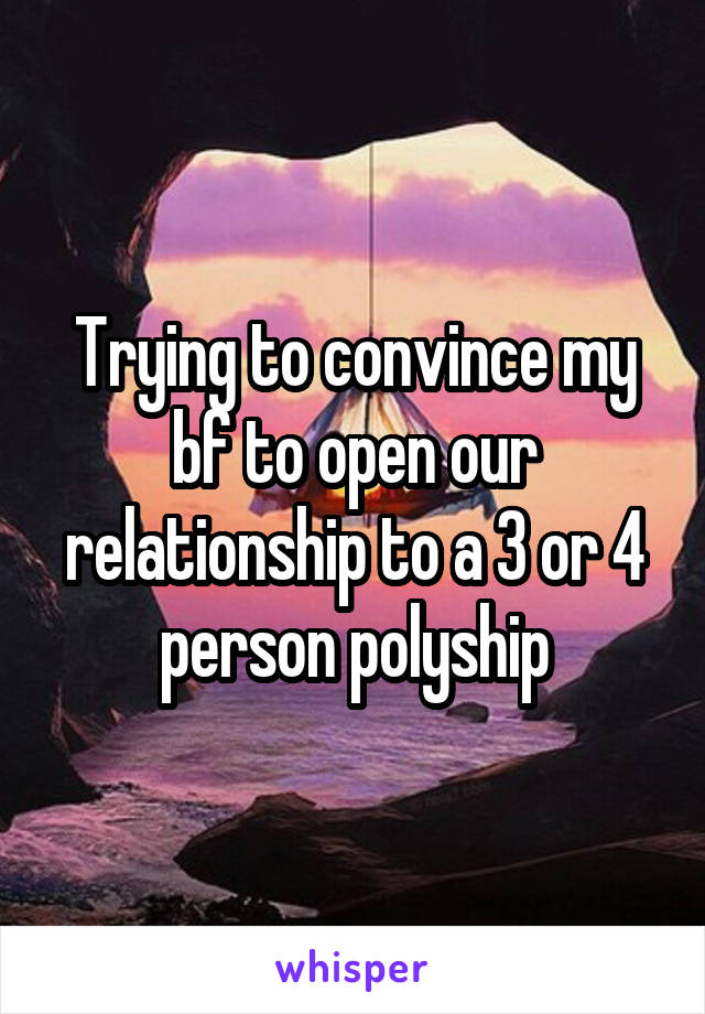 Trying to convince my bf to open our relationship to a 3 or 4 person polyship