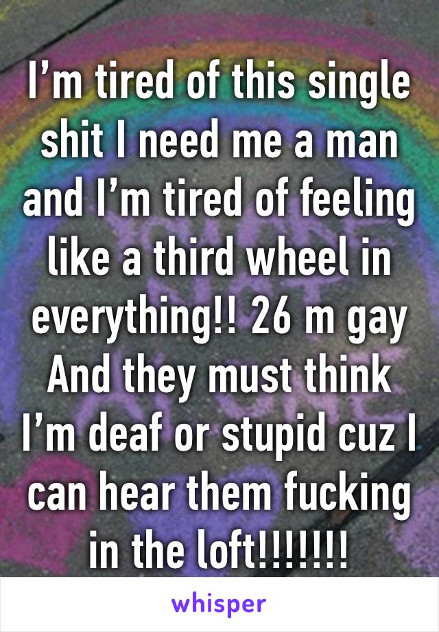 I’m tired of this single shit I need me a man and I’m tired of feeling like a third wheel in everything!! 26 m gay
And they must think I’m deaf or stupid cuz I can hear them fucking in the loft!!!!!!!