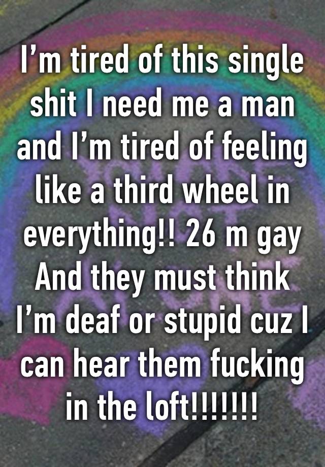 I’m tired of this single shit I need me a man and I’m tired of feeling like a third wheel in everything!! 26 m gay
And they must think I’m deaf or stupid cuz I can hear them fucking in the loft!!!!!!!