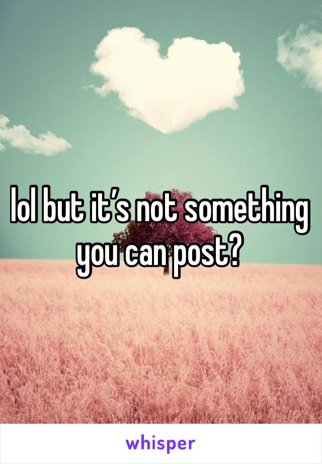 lol but it’s not something you can post?