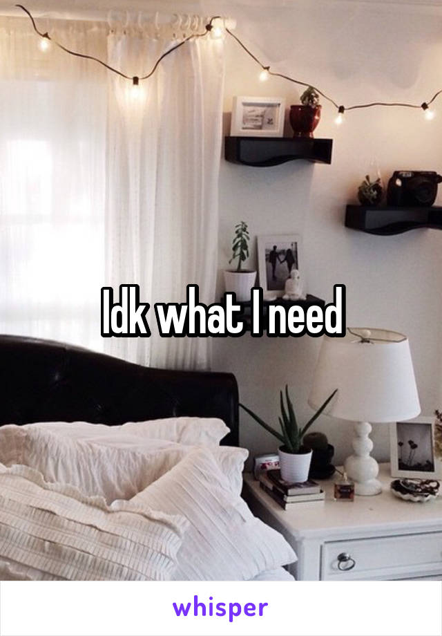 Idk what I need