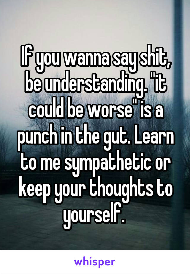 If you wanna say shit, be understanding. "it could be worse" is a punch in the gut. Learn to me sympathetic or keep your thoughts to yourself. 