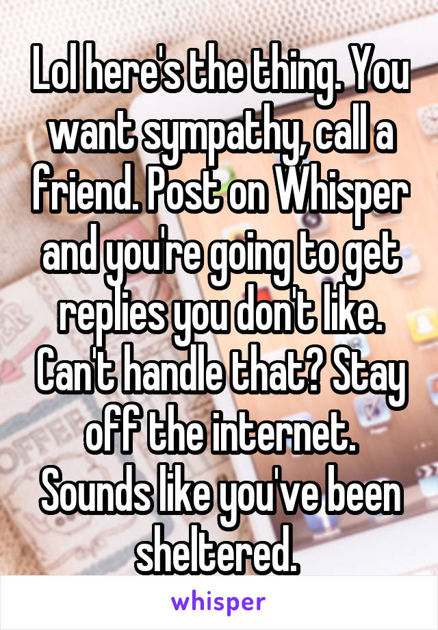 Lol here's the thing. You want sympathy, call a friend. Post on Whisper and you're going to get replies you don't like. Can't handle that? Stay off the internet. Sounds like you've been sheltered. 