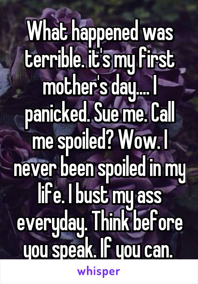 What happened was terrible. it's my first mother's day.... I panicked. Sue me. Call me spoiled? Wow. I never been spoiled in my life. I bust my ass everyday. Think before you speak. If you can. 