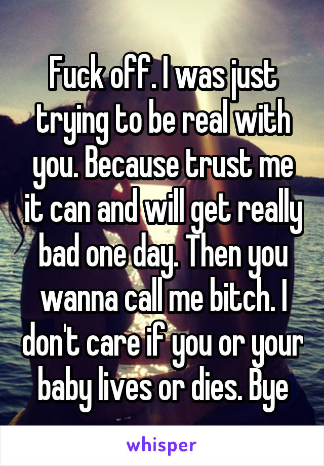 Fuck off. I was just trying to be real with you. Because trust me it can and will get really bad one day. Then you wanna call me bitch. I don't care if you or your baby lives or dies. Bye