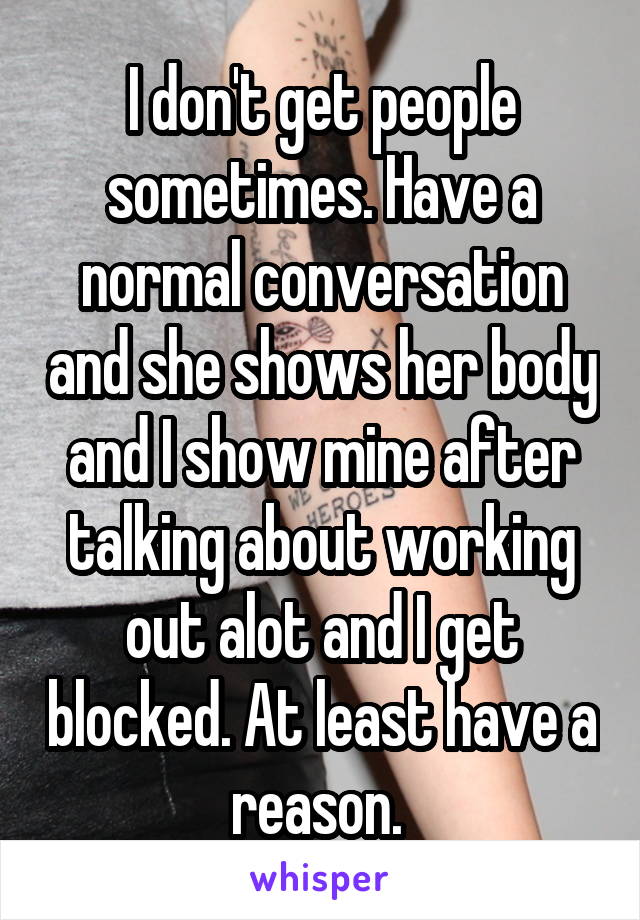 I don't get people sometimes. Have a normal conversation and she shows her body and I show mine after talking about working out alot and I get blocked. At least have a reason. 