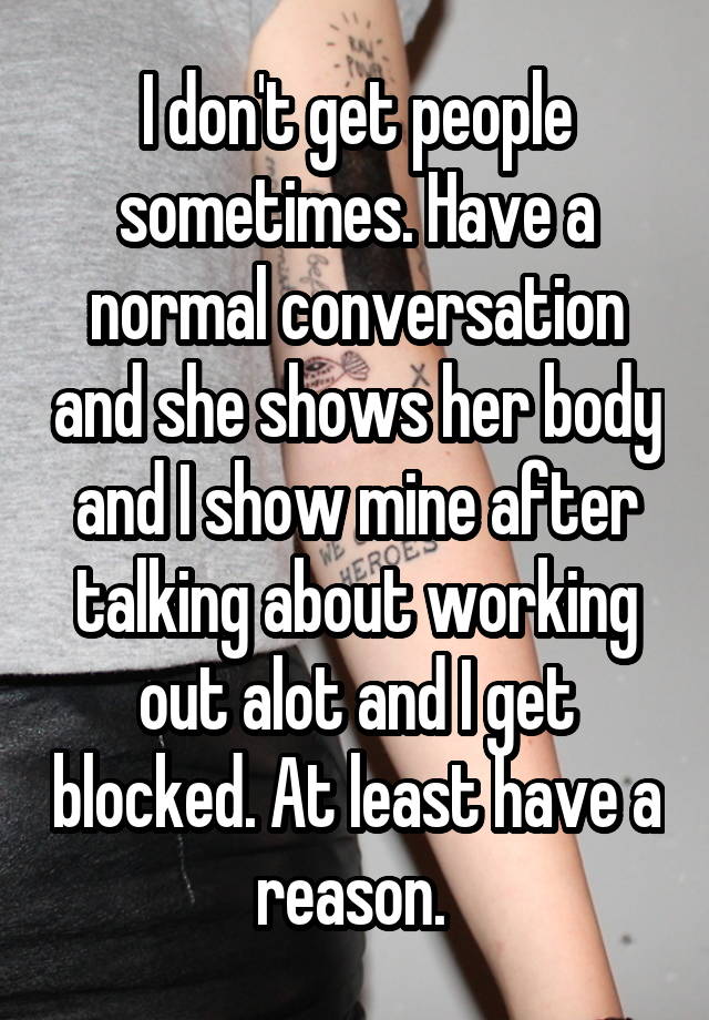 I don't get people sometimes. Have a normal conversation and she shows her body and I show mine after talking about working out alot and I get blocked. At least have a reason. 