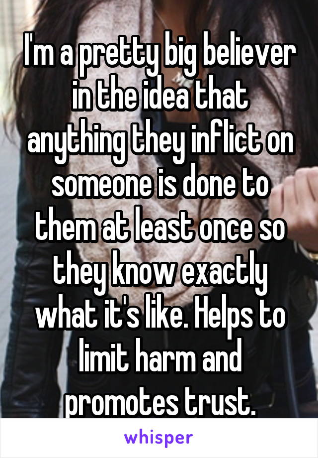 I'm a pretty big believer in the idea that anything they inflict on someone is done to them at least once so they know exactly what it's like. Helps to limit harm and promotes trust.