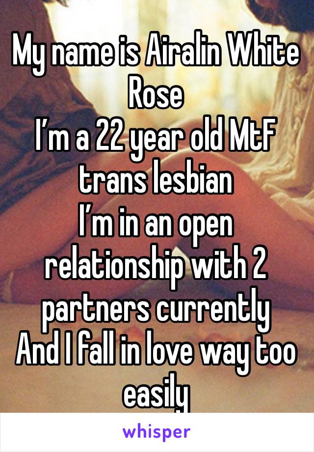 My name is Airalin White Rose
I’m a 22 year old MtF trans lesbian 
I’m in an open relationship with 2 partners currently 
And I fall in love way too easily