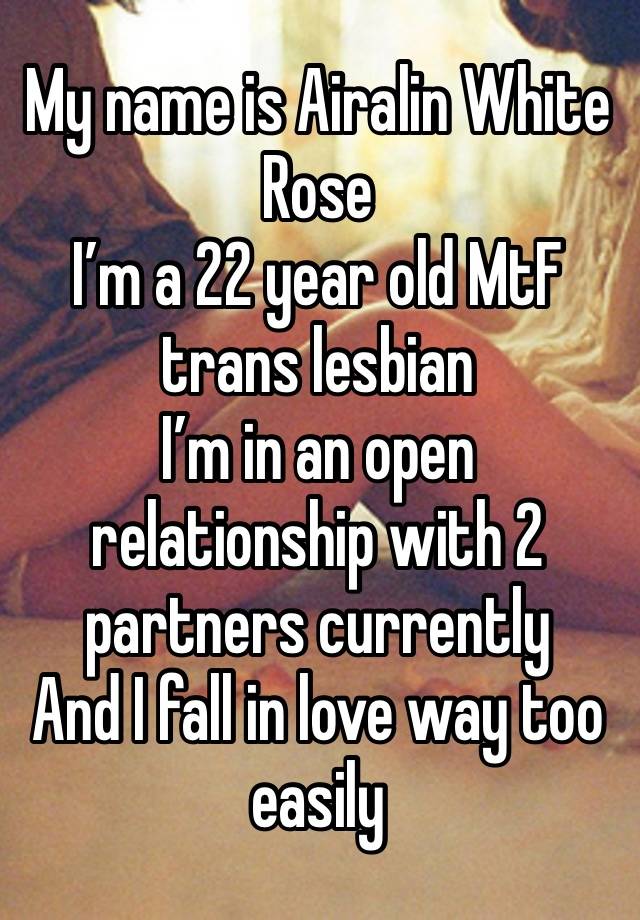 My name is Airalin White Rose
I’m a 22 year old MtF trans lesbian 
I’m in an open relationship with 2 partners currently 
And I fall in love way too easily