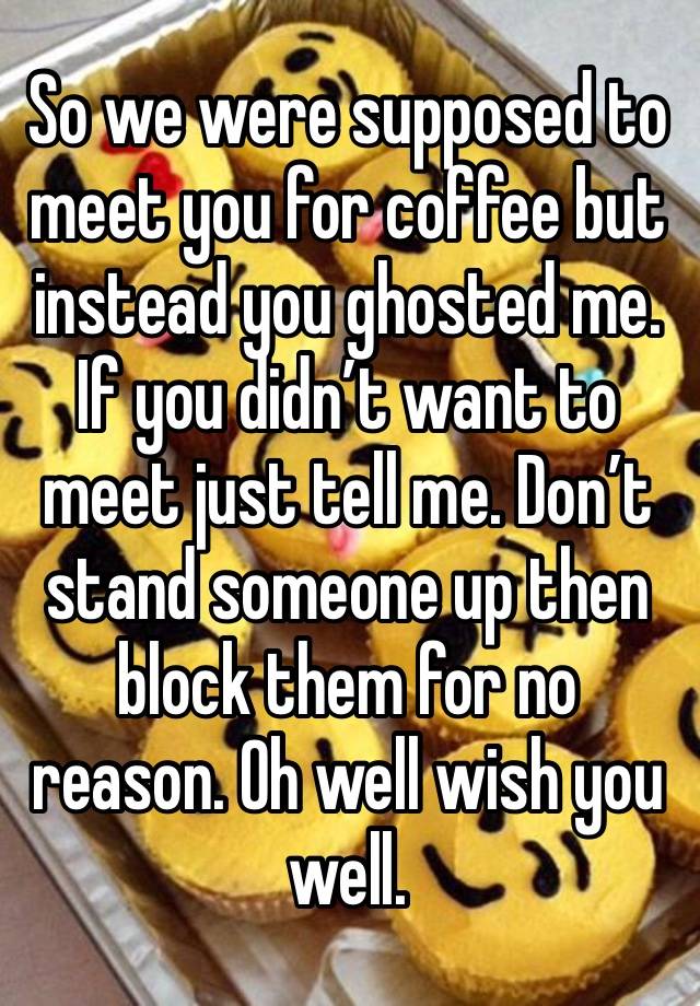 So we were supposed to meet you for coffee but instead you ghosted me. If you didn’t want to meet just tell me. Don’t stand someone up then block them for no reason. Oh well wish you well.