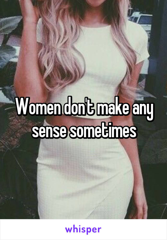 Women don't make any sense sometimes