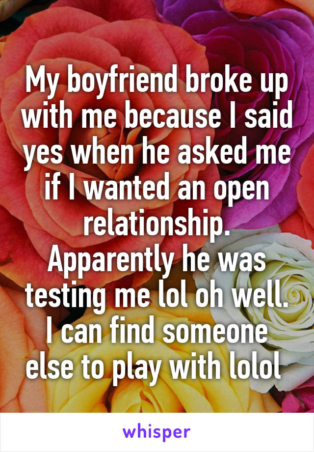 My boyfriend broke up with me because I said yes when he asked me if I wanted an open relationship. Apparently he was testing me lol oh well. I can find someone else to play with lolol 