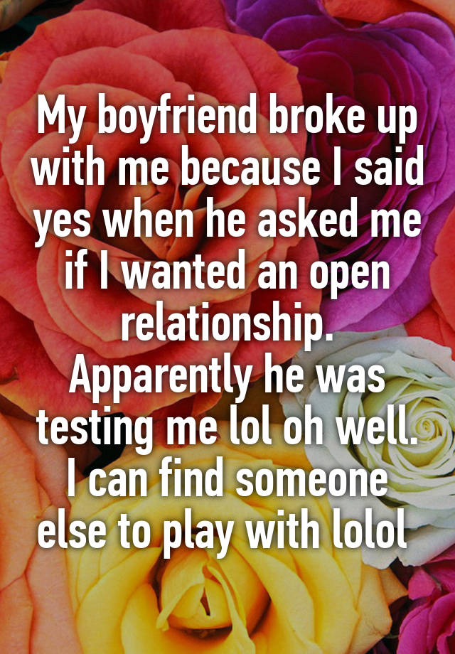 My boyfriend broke up with me because I said yes when he asked me if I wanted an open relationship. Apparently he was testing me lol oh well. I can find someone else to play with lolol 