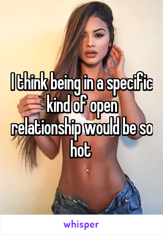 I think being in a specific kind of open relationship would be so hot 